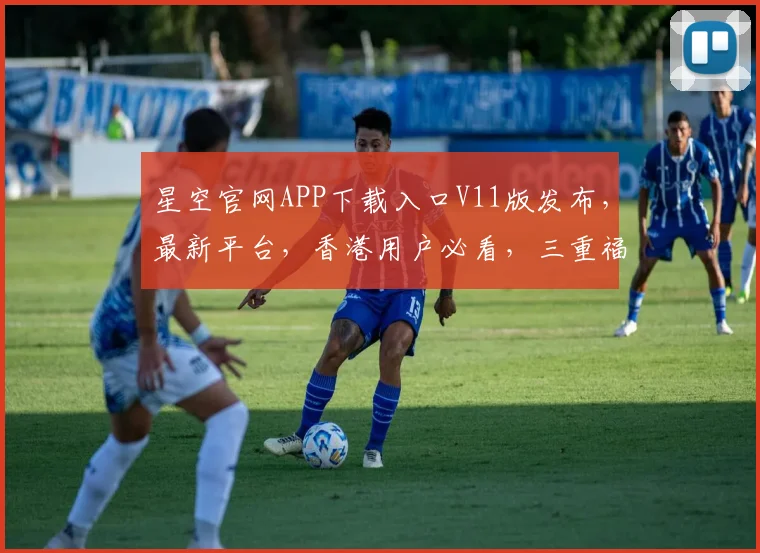 星空官网APP下载入口V11版发布，最新平台，香港用户必看，三重福利大放送